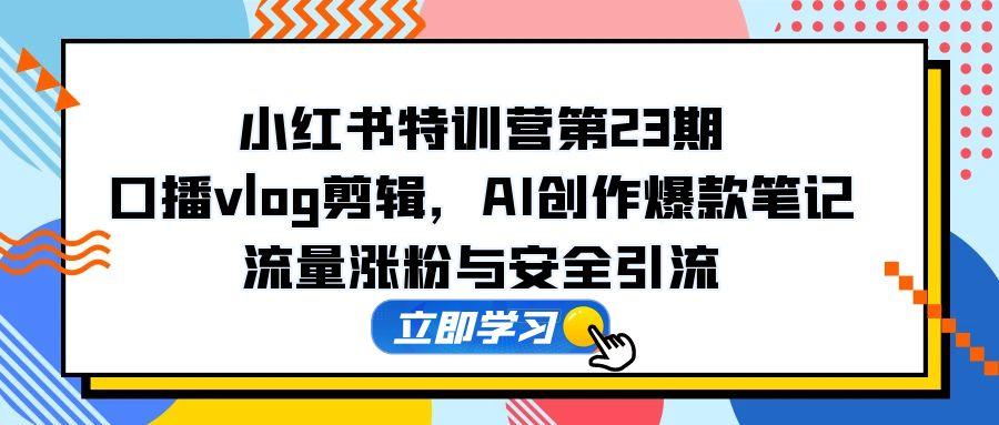 小红书特训营第23期,口播vlog剪辑,AI创作爆款笔记,流量涨粉与安全引流-生财