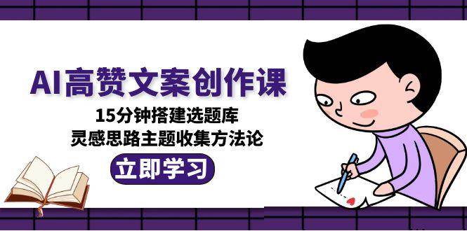 AI高赞文案创作课，15分钟搭建选题库，灵感思路主题收集方法论-生财