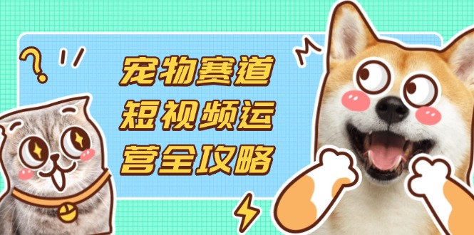 宠物赛道短视频运营全攻略,选品拍摄剪辑实操,实现流量到收益转化-生财