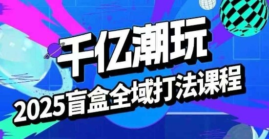 2025盲盒全域全套打法课，盲盒起号、选品、话术、私域等-生财