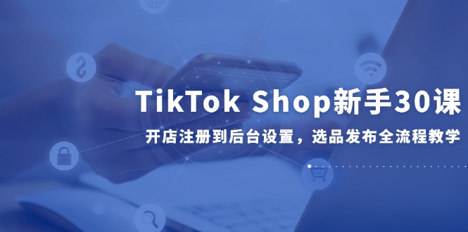 TikTok Shop新手30课，开店注册到后台设置，选品发布全流程教学-生财