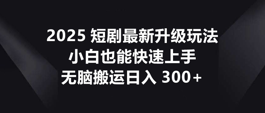 2025短剧最新升级玩法，小白也能快速上手，无脑搬运日入300+-生财