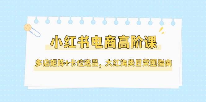 小红书电商高阶课，多店矩阵+卡位选品，大红海类目突围指南(更新5月)-生财