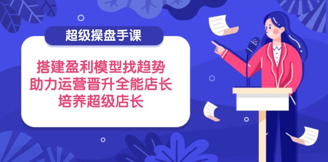 超级操盘手课,搭建盈利模型找趋势,助力运营晋升全能店长,培养超级店长-生财