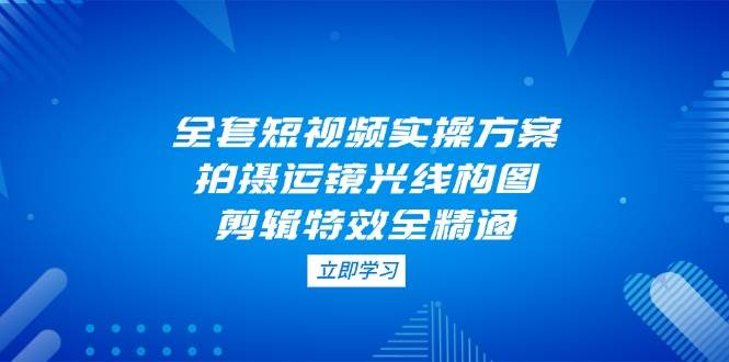 全套短视频实操方案，拍摄运镜光线构图，剪辑特效全精通-生财