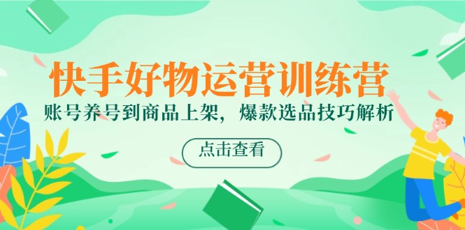 快手好物运营训练营,账号养号到商品上架,爆款选品技巧解析-生财