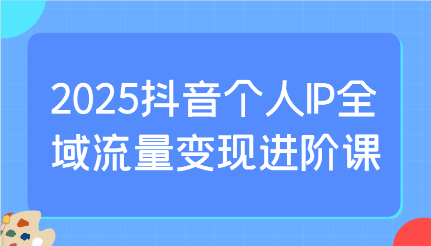 2025抖音个人IP全域流量变现进阶课：选爆品、抖音付费投流、千川投流实操及优化等-生财