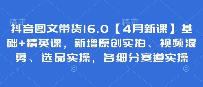 抖音图文带货16.0【4月新课】基础+精英课，新增原创实拍、视频混剪、选品实操，各细分赛道实操-生财