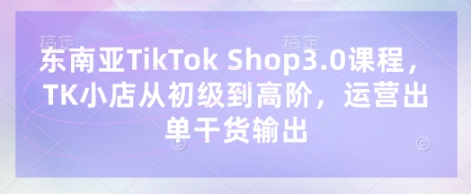 东南亚TikTok Shop3.0课程，TK小店​从初级到高阶，运营出单干货输出-生财