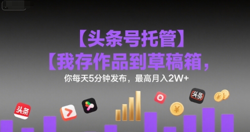 【头条号托管 】我存作品到草稿箱,你每天5分钟发布,最高月入2W+【揭秘】-生财