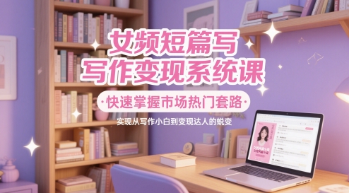 女频短篇写作变现系统课，快速掌握市场热门套路，实现从写作小白到变现达人的蜕变-生财