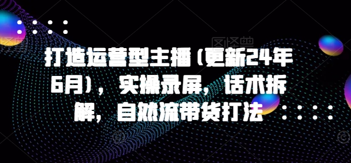 打造运营型主播(更新25年7月),实操录屏,话术拆解,自然流带货打法-生财
