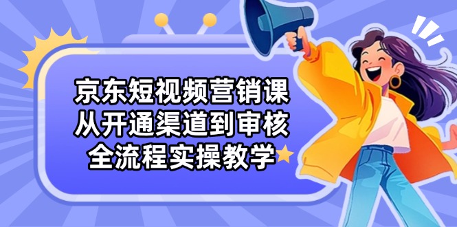 京东短视频营销课：从开通渠道到审核，全流程实操教学-生财