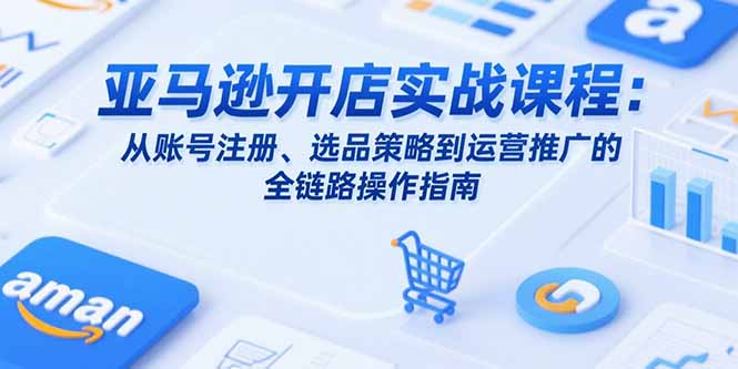 亚马逊开店实战课程:从账号注册、选品策略到运营推广的全链路操作指南-生财