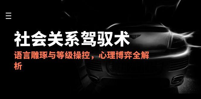 2025社会关系驾驭术，语言雕琢与等级操控，心理博弈全解析-生财