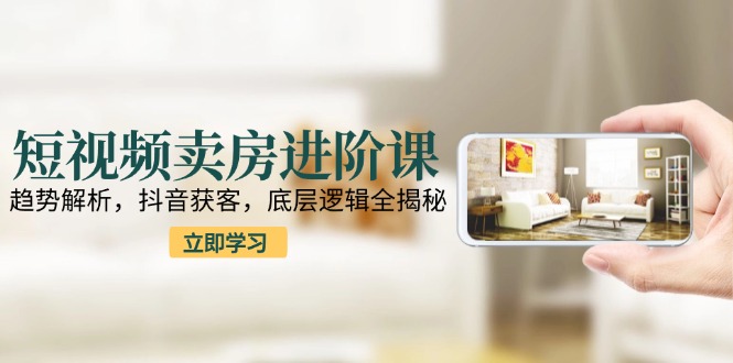 短视频卖房进阶课:趋势解析,抖音获客,底层逻辑全揭秘-生财