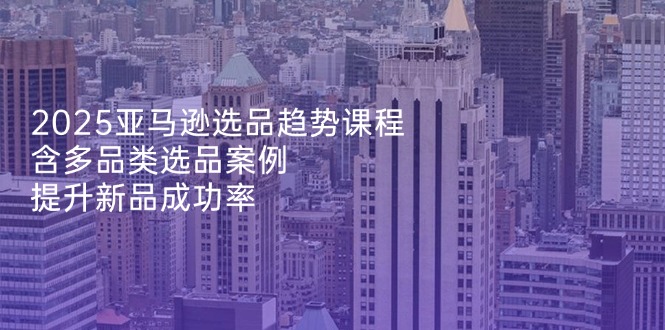 2025亚马逊选品趋势课程,含多品类选品案例,提升新品成功率-生财